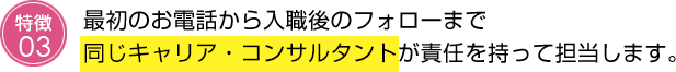 最初のお電話から入職後のフォローまで同じキャリア・コンサルタントが責任を持って担当します